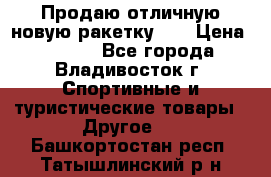 Продаю отличную новую ракетку :) › Цена ­ 3 500 - Все города, Владивосток г. Спортивные и туристические товары » Другое   . Башкортостан респ.,Татышлинский р-н